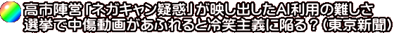 高市陣営「ネガキャン疑惑」が映し出したAI利用の難しさ 選挙で中傷動画があふれると冷笑主義に陥る?(東京新聞)