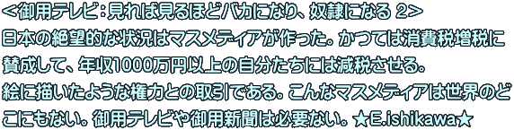 ＜御用テレビ：見れば見るほどバカになり、奴隷になる ２＞　 日本の絶望的な状況はマスメディアが作った。かつては消費税増税に 賛成して、年収1000万円以上の自分たちには減税させる。 絵に描いたような権力との取引である。こんなマスメディアは世界のど こにもない。御用テレビや御用新聞は必要ない。★E.ishikawa★ 