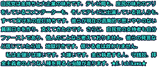 自民党は金持ちと大企業の味方です。テレビ局も、庶民の味方のフリ をしているコメンテーターも、そしてテレビに出演している芸人らも、 すべて保守系の提灯持ちです。彼らが現在の退廃的で思いやりのない 貧困日本を作り、支えてきたのです。さらに、自民党の支持者も自分 ファーストであり、他人のことなど考えておりません。彼らの発言な ど信じていたら皆、地獄行きです。信じる者は救われません。 　私は金儲けは嫌いです。大嫌いです。金に執着する人、守銭奴、拝 金主義者のような人種を見ると虫酸が走ります。★E.Ishikawa★