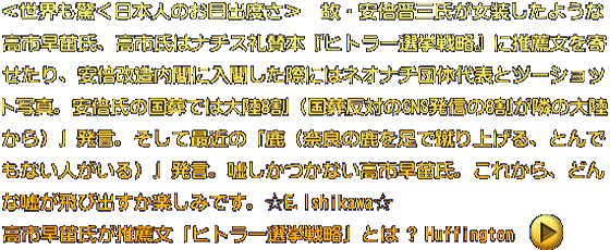 ＜世界も驚く日本人のお目出度さ＞　故・安倍晋三氏が女装したような 高市早苗氏、内閣発足へ。高市氏はナチス礼賛本『ヒトラー選挙戦略』 に推薦文を寄せたり、安倍改造内閣に入閣した際にはネオナチ団体代表 とツーショット写真。安倍氏の国葬では大陸8割（国葬反対のSNS発信の 8割が隣の大陸から）」発言。そして最近の「鹿（奈良の鹿を足で蹴り 上げる、とんでもない人がいる）」発言。嘘しかつかない高市早苗氏。 これから、どんな嘘が飛び出すか楽しみです。＜E.Ishikawa＞
