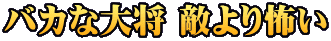 バカな大将 敵より怖い