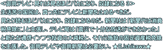 ＜御用テレビ：見れば見るほどバカになり、奴隷になる ３＞ 生活苦の国民は、真っ先にテレビと新聞を止めるべきだ。 見たり読むほどバカになり、奴隷になるのだ。新聞社は「新聞代は消費 税免除に」と主張し、テレビ局は「震災で十分な放送ができなかった」 と新たな通信インフラ投資の大減税と、それら施設の固定資産税免除 を主張した。御用テレビや御用新聞は必要ない。★E.ishikawa★ 