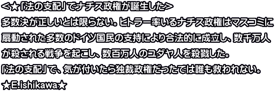 ＜★「法の支配」でナチス政権が誕生した＞ 多数決が正しいとは限らない。ヒトラー率いるナチス政権はマスコミに 扇動された多数のドイツ国民の支持により合法的に成立し、数千万人 が殺される戦争を起こし、数百万人のユダヤ人を殺戮した。 「法の支配」で、気が付いたら独裁政権だったでは誰も救われない。 ★E.ishikawa★ 