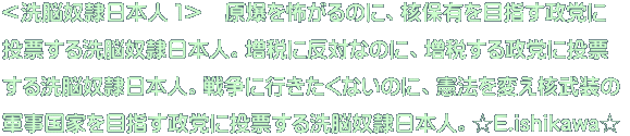 ＜洗脳奴隷日本人 １＞　原爆を怖がるのに、核保有を目指す政党に 投票する洗脳奴隷日本人。増税に反対なのに、増税する政党に投票 する洗脳奴隷日本人。戦争に行きたくないのに、憲法を変え核武装の 軍事国家を目指す政党に投票する洗脳奴隷日本人。☆E.ishikawa☆ 