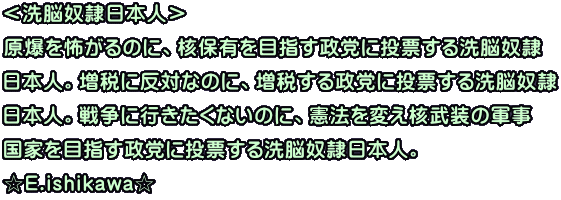 ＜洗脳奴隷日本人＞ 原爆を怖がるのに、核保有を目指す政党に投票する洗脳奴隷 日本人。増税に反対なのに、増税する政党に投票する洗脳奴隷 日本人。戦争に行きたくないのに、憲法を変え核武装の軍事 国家を目指す政党に投票する洗脳奴隷日本人。 ☆E.ishikawa☆ 
