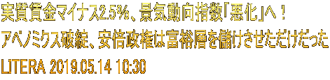 実質賃金マイナス2.5％、景気動向指数「悪化」へ！ アベノミクス破綻、安倍政権は富裕層を儲けさせただけだった LITERA 2019.05.14 10:30