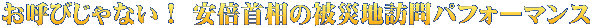 お呼びじゃない！ 安倍首相の被災地訪問パフォーマンス