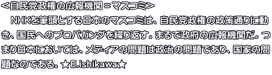 ＜自民党政権の広報機関＝マスコミ＞ 　ＮＨＫを筆頭とする日本のマスコミは、自民党政権の政策通りに動 き、国民へのプロパガンダを繰り返す。まるで政府の広報機関だ。つ まり日本においては、メディアの問題は政治の問題であり、国家の問 題なのである。★E.ishikawa★ 