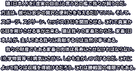 　猿(日本人)を『虚実の自由』と言う名の檻で我々が飼うのだ。 方法は、彼らに多少の贅沢と便利さを与えるだけでいい。そして、 スポーツ、スクリーン、セックス(３Ｓ)を開放させる。これで真実か ら目を背けさせる事が出来る。猿は我々の家畜だからだ。家畜(日 本人)が、主人である我々に貢献するのは当然の事である。 　我々の財産でもある家畜の肉体は長寿にさせなければならない。 (化学物質等で)病気にさせて、しかも生かしつづけるのだ。これに よって我々は収穫を得続けるだろう。これは勝戦国の権限でもある。