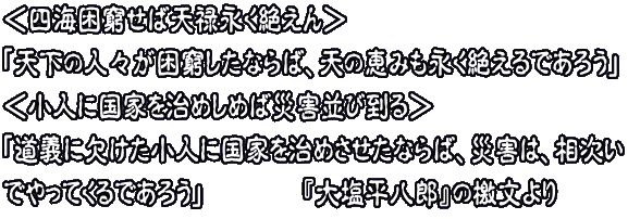 ＜四海困窮せば天禄永く絶えん＞ 「天下の人々が困窮したならば、天の恵みも永く絶えるであろう」 ＜小人に国家を治めしめば災害並び到る＞ 「道義に欠けた小人に国家を治めさせたならば、災害は、相次い でやってくるであろう」　　　　『大塩平八郎』の檄文より