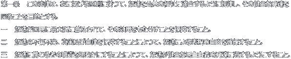 第一条 　この法律は、左に掲げる原則に従つて、放送を公共の福祉に適合するように規律し、その健全な発達を 図ることを目的とする。 一 　放送が国民に最大限に普及されて、その効用をもたらすことを保障すること。 二 　放送の不偏不党、真実及び自律を保障することによつて、放送による表現の自由を確保すること。 三 　放送に携わる者の職責を明らかにすることによつて、放送が健全な民主主義の発達に資するようにすること。