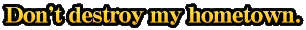 Don't destroy my hometown.