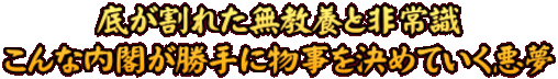 底が割れた無教養と非常識 こんな内閣が勝手に物事を決めていく悪夢