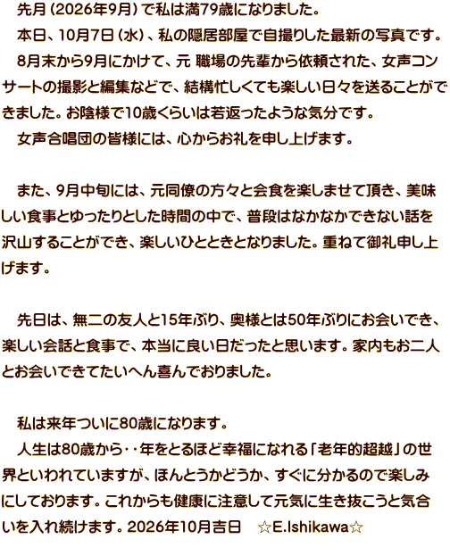 �@�挎�i2026�N9���j�Ŏ��͖�79�΂ɂȂ�܂����B �@�{���A10��7���i���j�A���̉B�������Ŏ��B�肵���ŐV�̎ʐ^�ł��B �@8��������9���ɂ����āA�� �E��̐�y����˗����ꂽ�A�����R�� �T�[�g�̎B�e�ƕҏW�ȂǂŁA���\�Z�����Ă��y�������X�𑗂邱�Ƃ��� ���܂����B���A�l��10�΂��炢�͎�Ԃ����悤�ȋC���ł��B �@���������c�̊F�l�ɂ́A�S���炨���\���グ�܂��B  �@�܂��A9�����{�ɂ́A�������̕��X�Ɖ�H���y���܂��Ē����A���� �����H���Ƃ������Ƃ������Ԃ̒��ŁA���i�͂Ȃ��Ȃ��ł��Ȃ��b�� ��R���邱�Ƃ��ł��A�y�����ЂƂƂ��ƂȂ�܂����B�d�˂Č��\���� ���܂��B  �@����́A����̗F�l��15�N�Ԃ�A���l�Ƃ�50�N�Ԃ�ɂ���ł��A �y������b�ƐH���ŁA�{���ɗǂ����������Ǝv���܂��B�Ɠ�������l �Ƃ���ł��Ă����ւ���ł���܂����B  �@���͗��N����80�΂ɂȂ�܂��B �@�l����80�΂���E�E�N���Ƃ�قǍK���ɂȂ��u�V�N�I���z�v�̐� �E�Ƃ����Ă��܂����A�ق�Ƃ����ǂ����A�����ɕ�����̂Ŋy���� �ɂ��Ă���܂��B���ꂩ������N�ɒ��ӂ��Č��C�ɐ����������ƋC�� ������ꑱ���܂��B2026�N10���g���@��E.Ishikawa��
