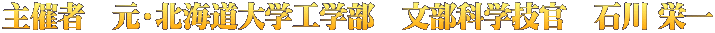 主催者　元・北海道大学工学部　文部科学技官　石川 栄一